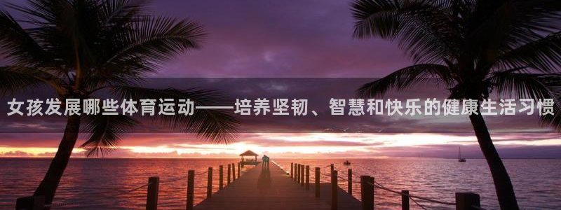必一运动bsport体育：女孩发展哪些体育运动——培养坚韧、智慧和快乐的健康生活习惯